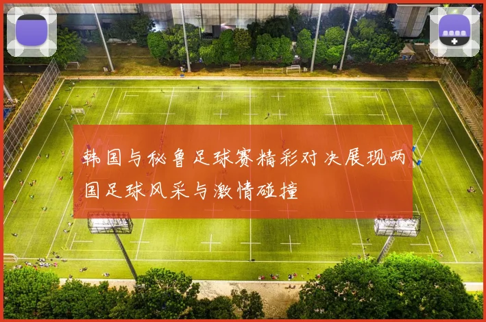 韩国与秘鲁足球赛精彩对决展现两国足球风采与激情碰撞
