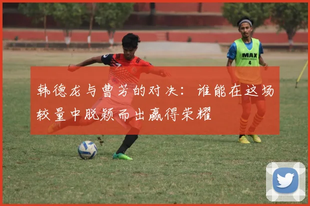 韩德龙与曹芳的对决：谁能在这场较量中脱颖而出赢得荣耀
