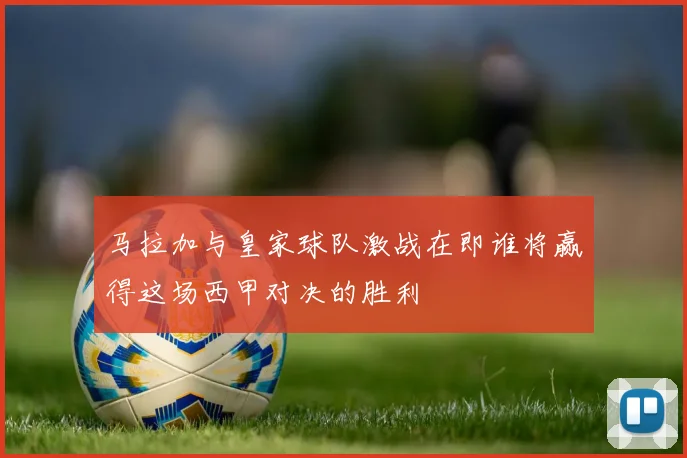 马拉加与皇家球队激战在即谁将赢得这场西甲对决的胜利