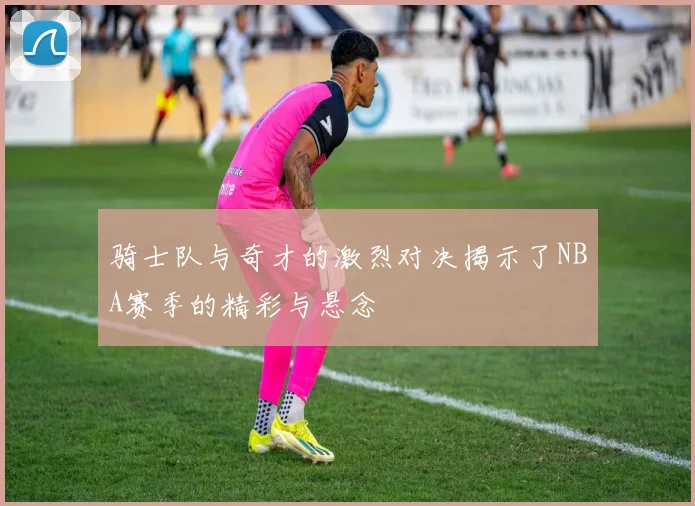 骑士队与奇才的激烈对决揭示了NBA赛季的精彩与悬念