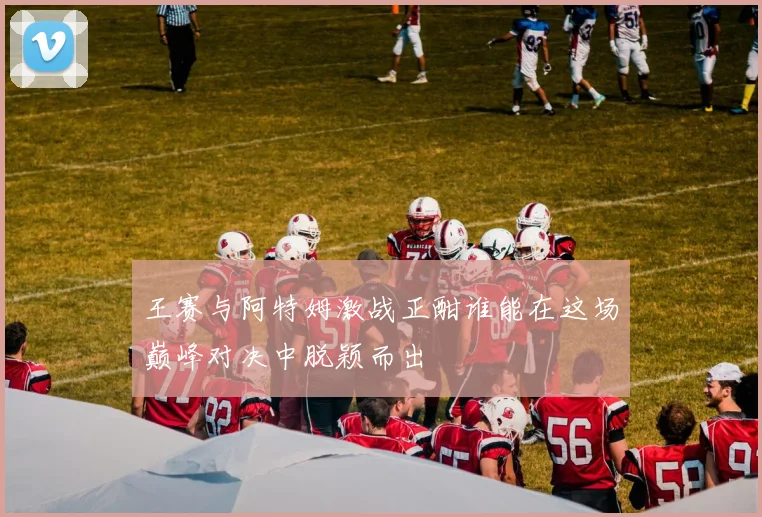 王赛与阿特姆激战正酣谁能在这场巅峰对决中脱颖而出