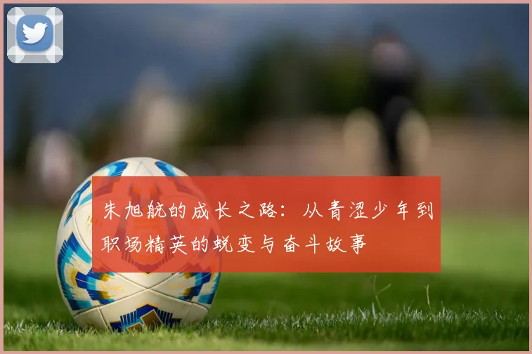 朱旭航的成长之路：从青涩少年到职场精英的蜕变与奋斗故事
