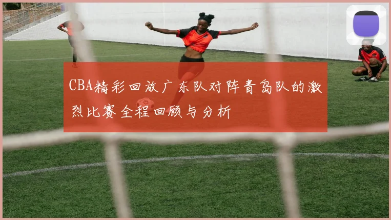 CBA精彩回放广东队对阵青岛队的激烈比赛全程回顾与分析