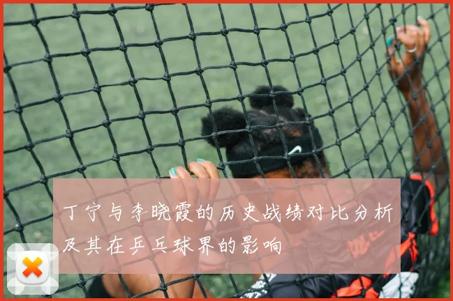 丁宁与李晓霞的历史战绩对比分析及其在乒乓球界的影响