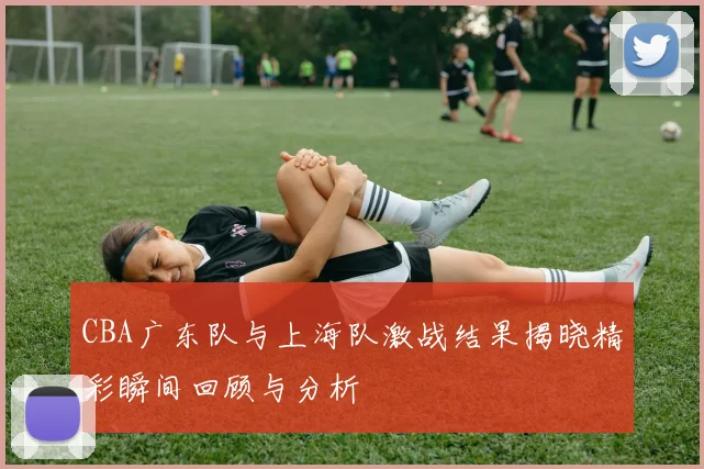 CBA广东队与上海队激战结果揭晓精彩瞬间回顾与分析