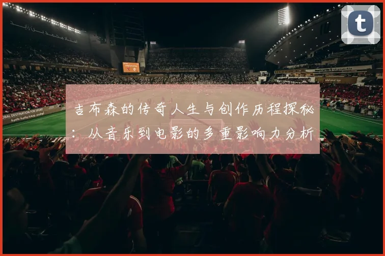 吉布森的传奇人生与创作历程探秘：从音乐到电影的多重影响力分析