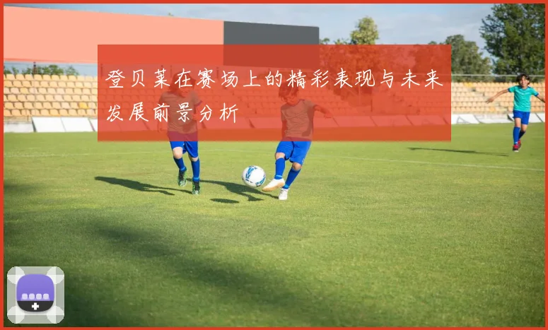 登贝莱在赛场上的精彩表现与未来发展前景分析