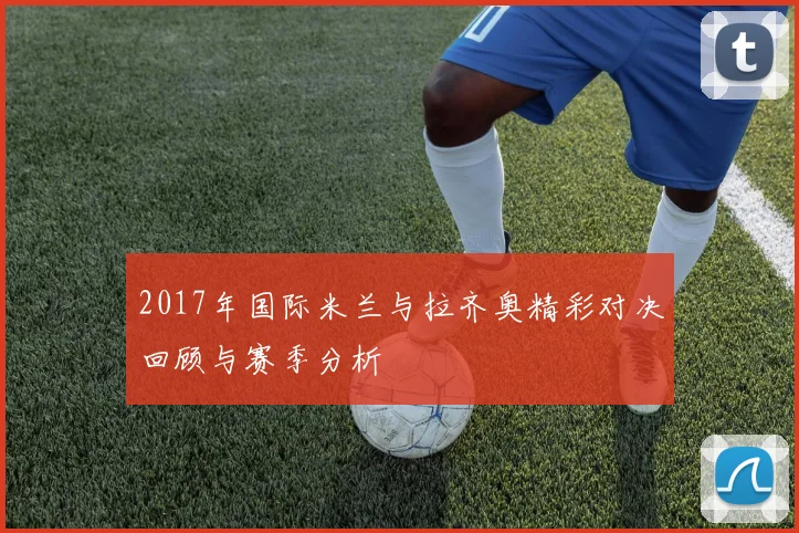 2017年国际米兰与拉齐奥精彩对决回顾与赛季分析