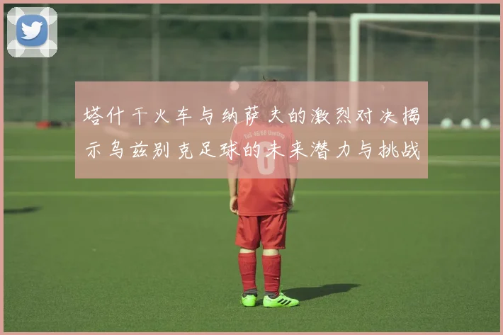 塔什干火车与纳萨夫的激烈对决揭示乌兹别克足球的未来潜力与挑战