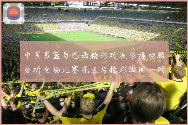 中国男篮与巴西精彩对决录播回顾分析全场比赛亮点与精彩瞬间一网打尽
