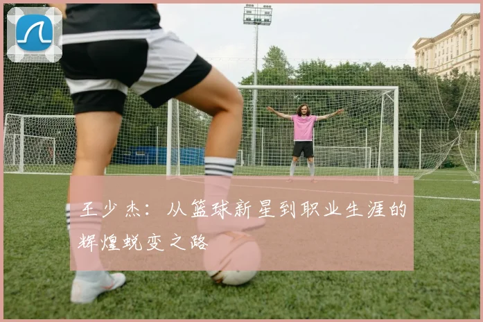 王少杰：从篮球新星到职业生涯的辉煌蜕变之路