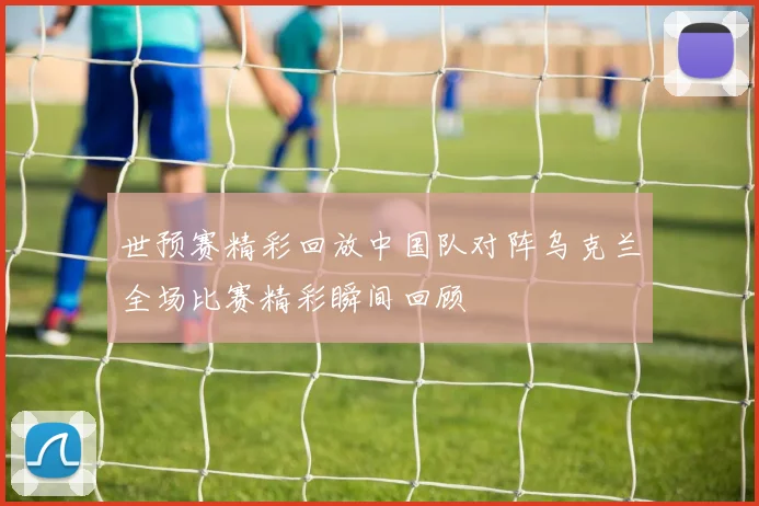 世预赛精彩回放中国队对阵乌克兰全场比赛精彩瞬间回顾