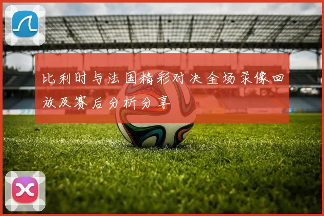 比利时与法国精彩对决全场录像回放及赛后分析分享