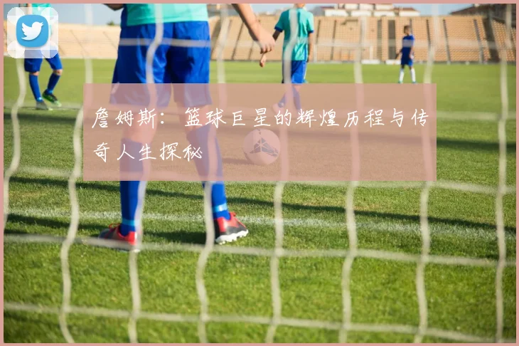詹姆斯：篮球巨星的辉煌历程与传奇人生探秘