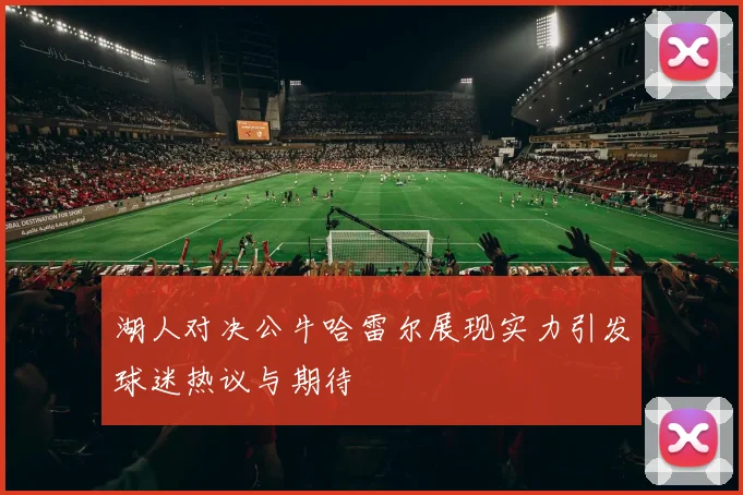 湖人对决公牛哈雷尔展现实力引发球迷热议与期待