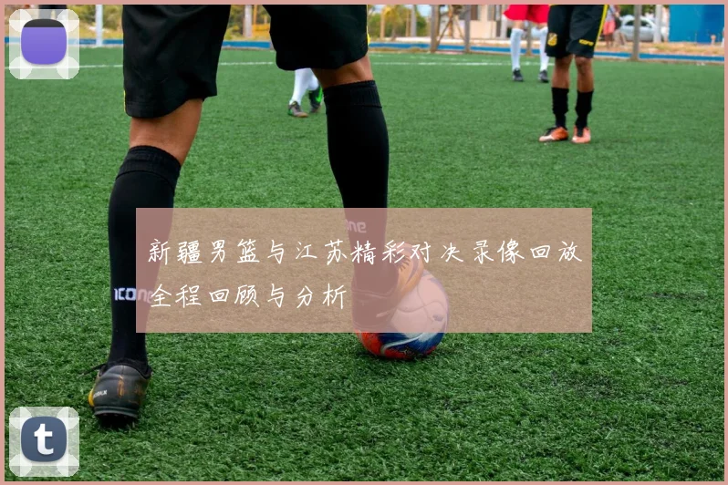 新疆男篮与江苏精彩对决录像回放全程回顾与分析