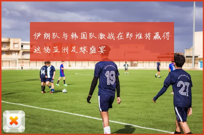 伊朗队与韩国队激战在即谁将赢得这场亚洲足球盛宴