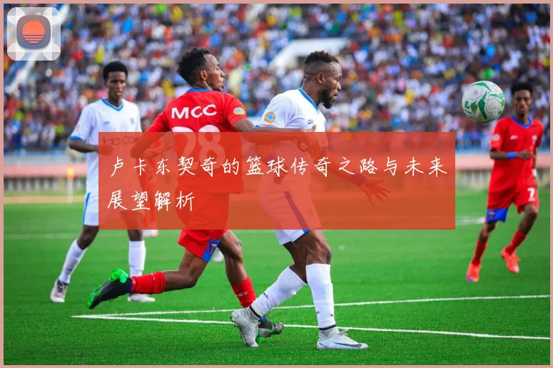 卢卡东契奇的篮球传奇之路与未来展望解析