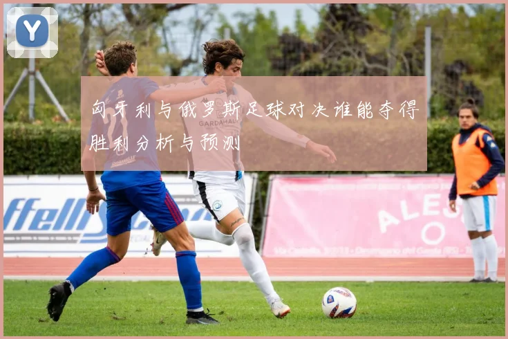匈牙利与俄罗斯足球对决谁能夺得胜利分析与预测