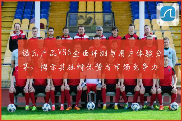 诺瓦产品VS6全面评测与用户体验分享，揭示其独特优势与市场竞争力