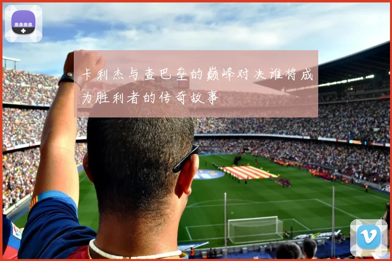 卡利杰与查巴垒的巅峰对决谁将成为胜利者的传奇故事