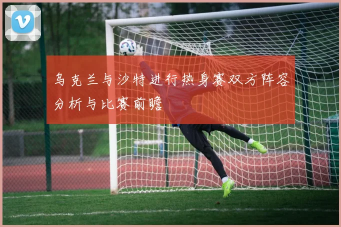 乌克兰与沙特进行热身赛双方阵容分析与比赛前瞻