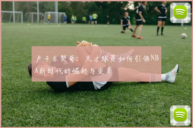 卢卡东契奇：天才球员如何引领NBA新时代的崛起与变革
