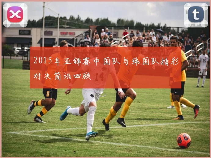 2015年亚锦赛中国队与韩国队精彩对决简讯回顾