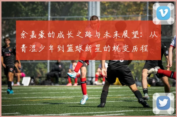 余嘉豪的成长之路与未来展望：从青涩少年到篮球新星的蜕变历程
