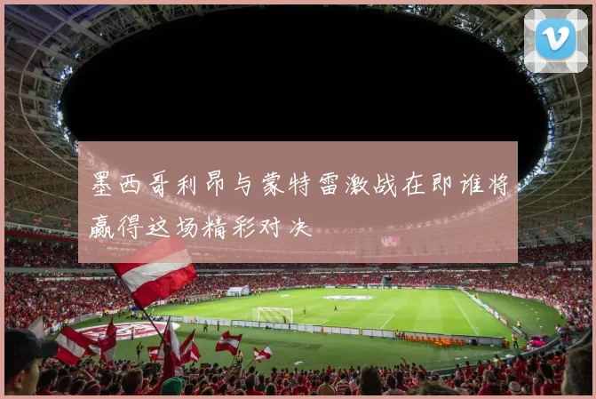 墨西哥利昂与蒙特雷激战在即谁将赢得这场精彩对决