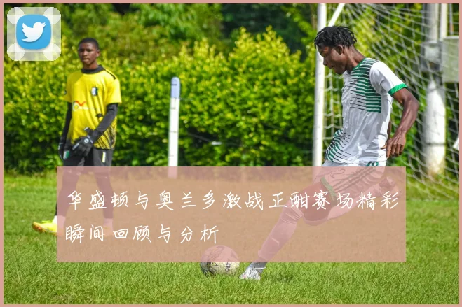 华盛顿与奥兰多激战正酣赛场精彩瞬间回顾与分析