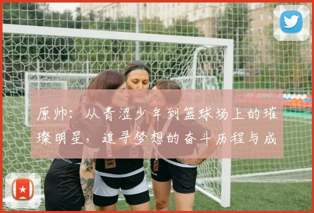 原帅：从青涩少年到篮球场上的璀璨明星，追寻梦想的奋斗历程与成长故事