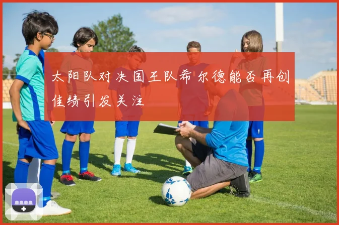 太阳队对决国王队希尔德能否再创佳绩引发关注