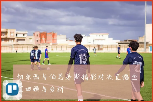 切尔西与伯恩茅斯精彩对决直播全程回顾与分析