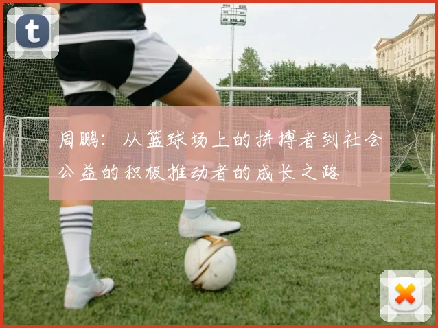 周鹏：从篮球场上的拼搏者到社会公益的积极推动者的成长之路