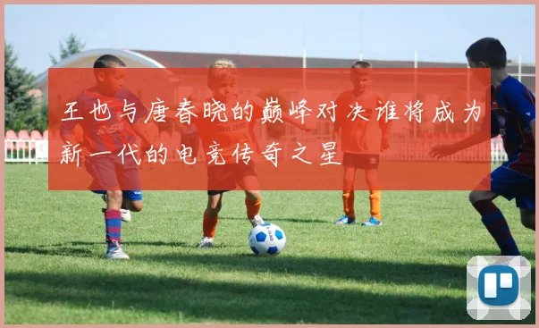 王也与唐春晓的巅峰对决谁将成为新一代的电竞传奇之星