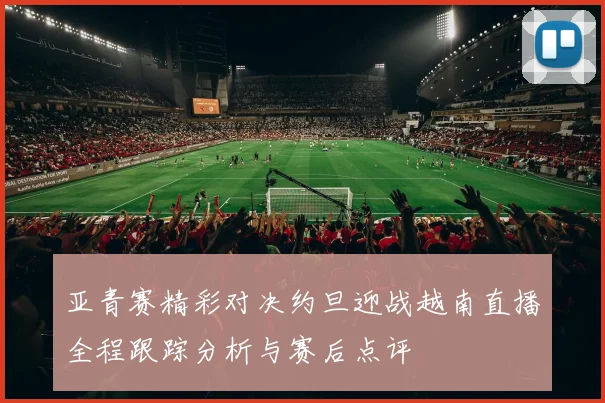 亚青赛精彩对决约旦迎战越南直播全程跟踪分析与赛后点评