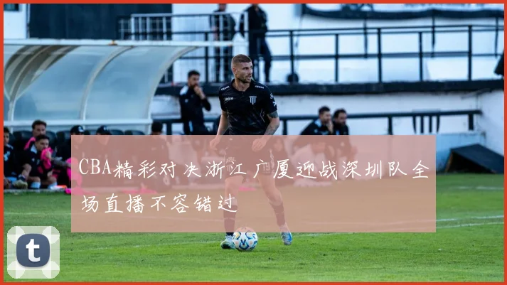 CBA精彩对决浙江广厦迎战深圳队全场直播不容错过