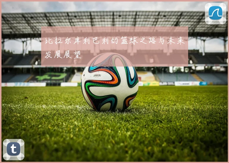 比拉尔库利巴利的篮球之路与未来发展展望