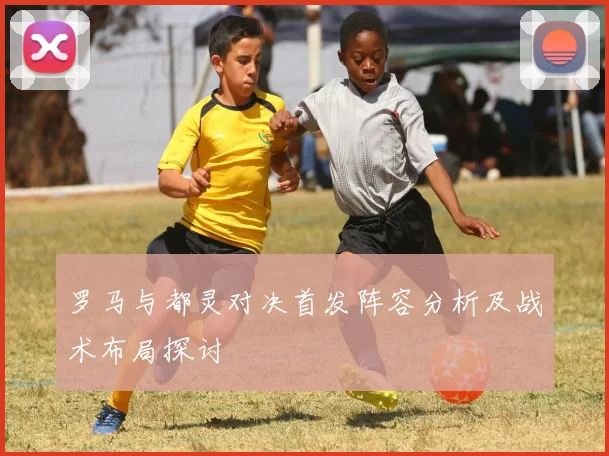 罗马与都灵对决首发阵容分析及战术布局探讨