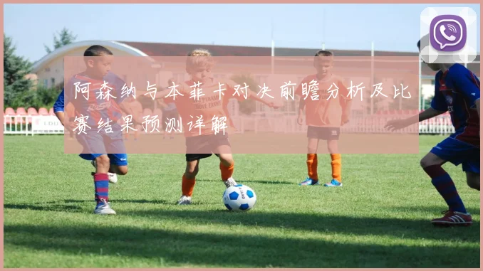 阿森纳与本菲卡对决前瞻分析及比赛结果预测详解