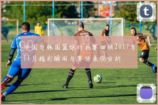 中国与韩国篮球对抗赛回顾2017年11月精彩瞬间与赛场表现分析