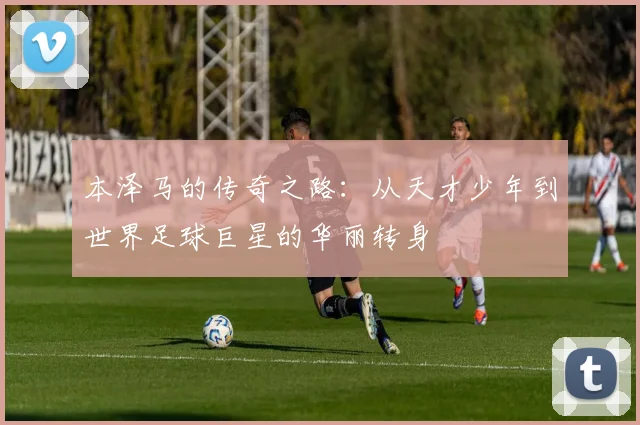 本泽马的传奇之路：从天才少年到世界足球巨星的华丽转身