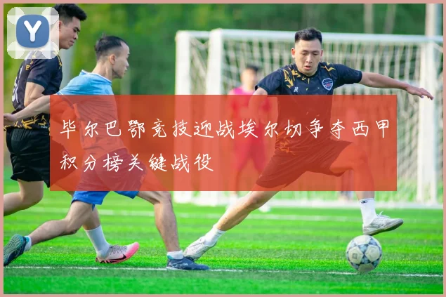 毕尔巴鄂竞技迎战埃尔切争夺西甲积分榜关键战役