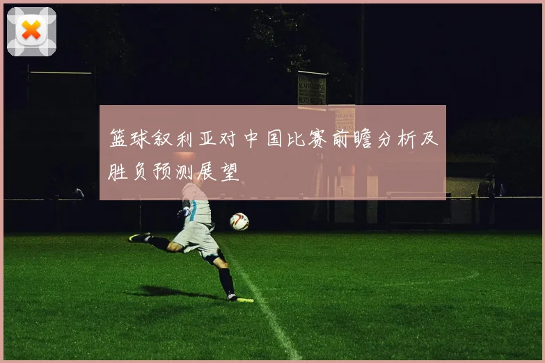 篮球叙利亚对中国比赛前瞻分析及胜负预测展望