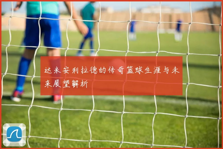 达米安利拉德的传奇篮球生涯与未来展望解析